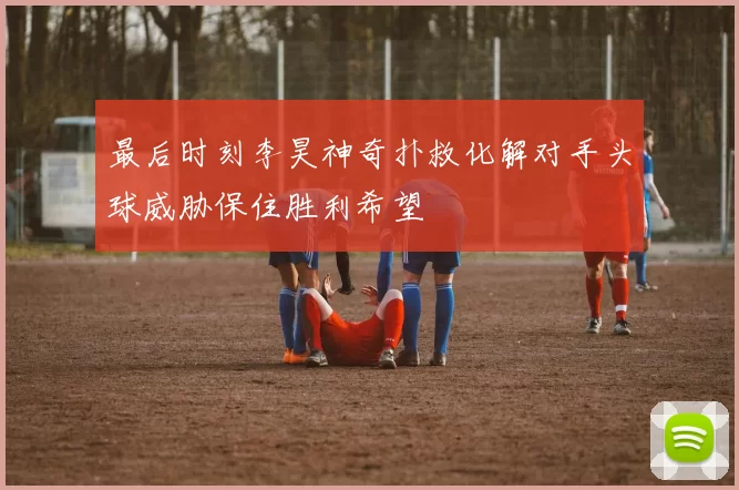 最后时刻李昊神奇扑救化解对手头球威胁保住胜利希望