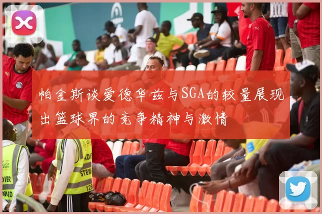 帕金斯谈爱德华兹与SGA的较量展现出篮球界的竞争精神与激情