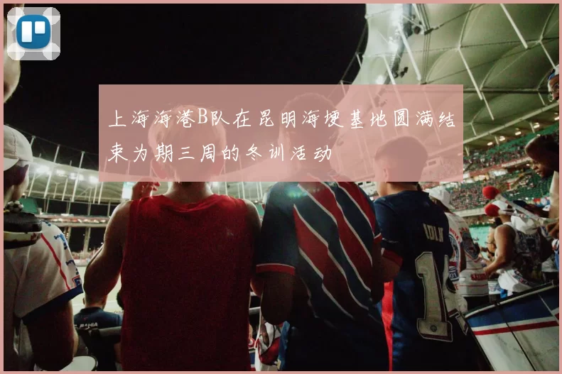 上海海港B队在昆明海埂基地圆满结束为期三周的冬训活动