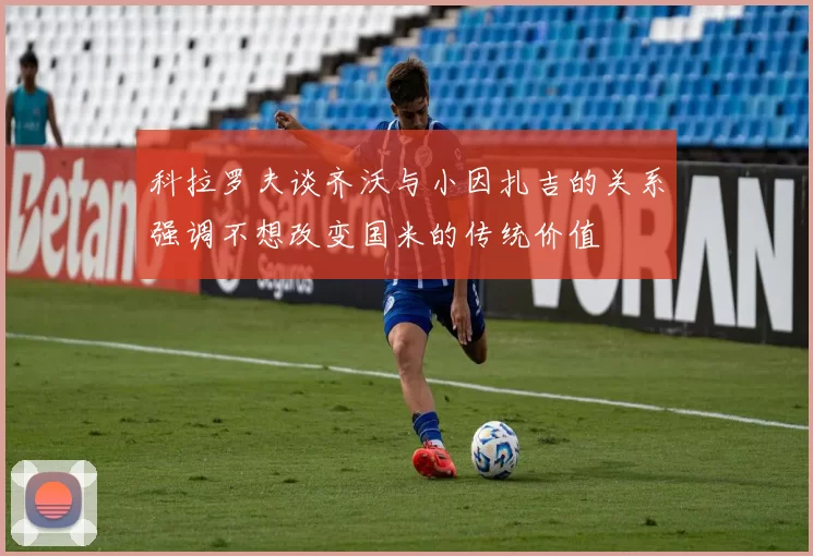 科拉罗夫谈齐沃与小因扎吉的关系强调不想改变国米的传统价值