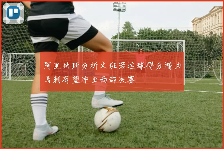 阿里纳斯分析文班若运球得分潜力马刺有望冲击西部决赛