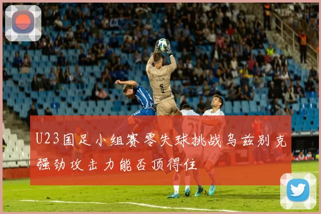U23国足小组赛零失球挑战乌兹别克强劲攻击力能否顶得住