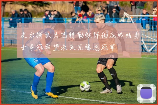 皮尔斯认为巴特勒缺阵彻底终结勇士争冠希望未来无缘总冠军