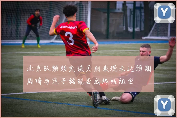北京队频频失误贝利表现未达预期周琦与范子铭能否成终结组合
